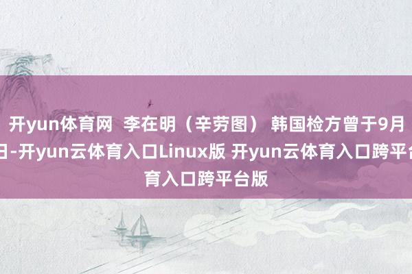 开yun体育网  李在明（辛劳图） 韩国检方曾于9月30日-开yun云体育入口Linux版 开yun云体育入口跨平台版
