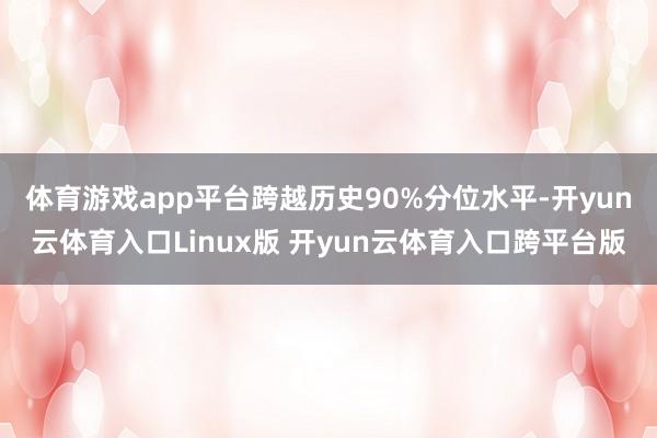 体育游戏app平台跨越历史90%分位水平-开yun云体育入口Linux版 开yun云体育入口跨平台版