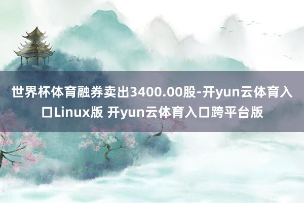 世界杯体育融券卖出3400.00股-开yun云体育入口Linux版 开yun云体育入口跨平台版
