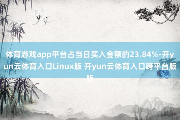 体育游戏app平台占当日买入金额的23.84%-开yun云体育入口Linux版 开yun云体育入口跨平台版