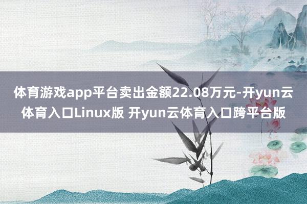 体育游戏app平台卖出金额22.08万元-开yun云体育入口Linux版 开yun云体育入口跨平台版