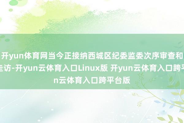 开yun体育网当今正接纳西城区纪委监委次序审查和监察走访-开yun云体育入口Linux版 开yun云体育入口跨平台版