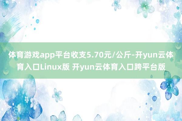 体育游戏app平台收支5.70元/公斤-开yun云体育入口Linux版 开yun云体育入口跨平台版
