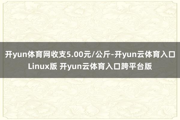 开yun体育网收支5.00元/公斤-开yun云体育入口Linux版 开yun云体育入口跨平台版