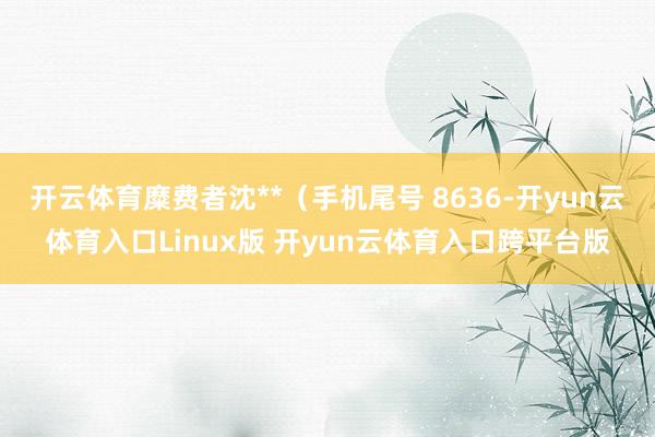 开云体育糜费者沈**（手机尾号 8636-开yun云体育入口Linux版 开yun云体育入口跨平台版