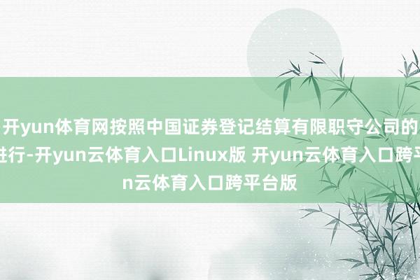 开yun体育网按照中国证券登记结算有限职守公司的安排进行-开yun云体育入口Linux版 开yun云体育入口跨平台版