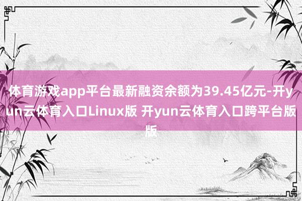 体育游戏app平台最新融资余额为39.45亿元-开yun云体育入口Linux版 开yun云体育入口跨平台版