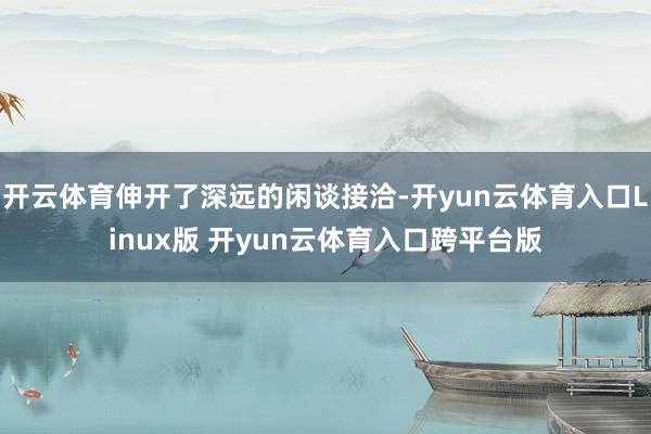 开云体育伸开了深远的闲谈接洽-开yun云体育入口Linux版 开yun云体育入口跨平台版