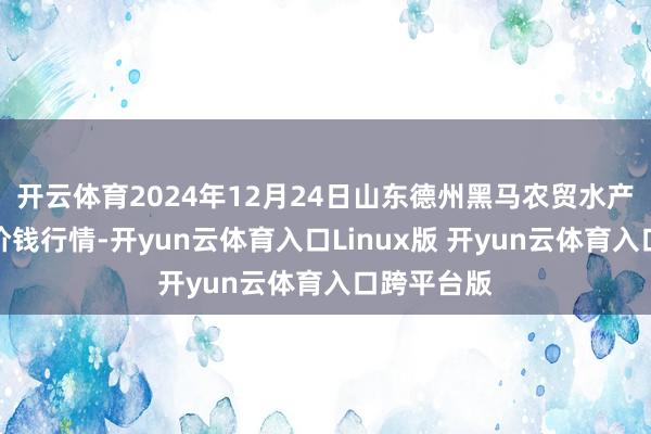 开云体育2024年12月24日山东德州黑马农贸水产批发商场价钱行情-开yun云体育入口Linux版 开yun云体育入口跨平台版