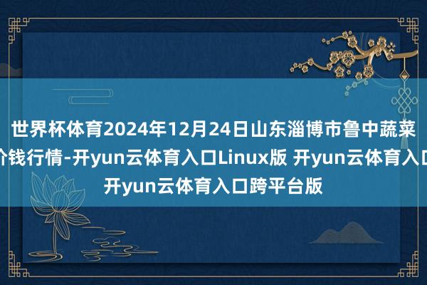 世界杯体育2024年12月24日山东淄博市鲁中蔬菜批发阛阓价钱行情-开yun云体育入口Linux版 开yun云体育入口跨平台版