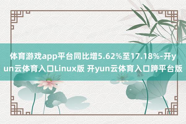 体育游戏app平台同比增5.62%至17.18%-开yun云体育入口Linux版 开yun云体育入口跨平台版