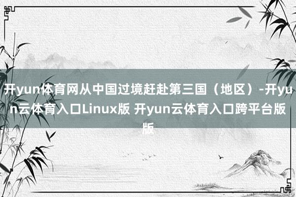开yun体育网从中国过境赶赴第三国（地区）-开yun云体育入口Linux版 开yun云体育入口跨平台版