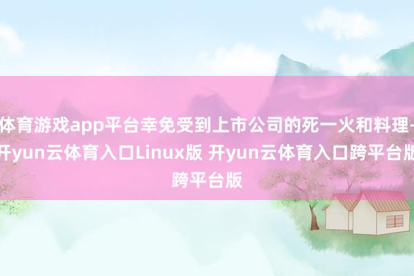 体育游戏app平台幸免受到上市公司的死一火和料理-开yun云体育入口Linux版 开yun云体育入口跨平台版