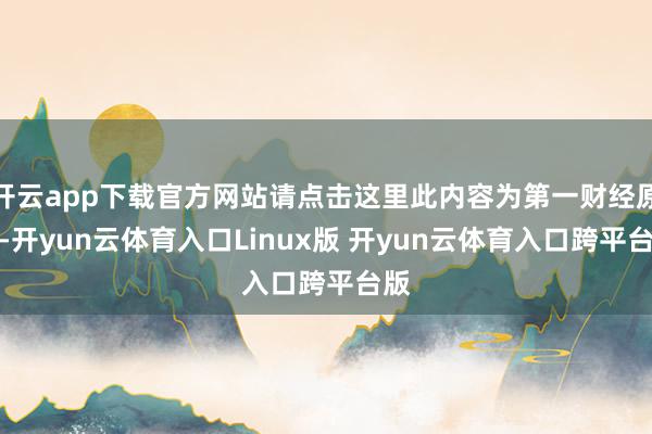 开云app下载官方网站请点击这里此内容为第一财经原创-开yun云体育入口Linux版 开yun云体育入口跨平台版