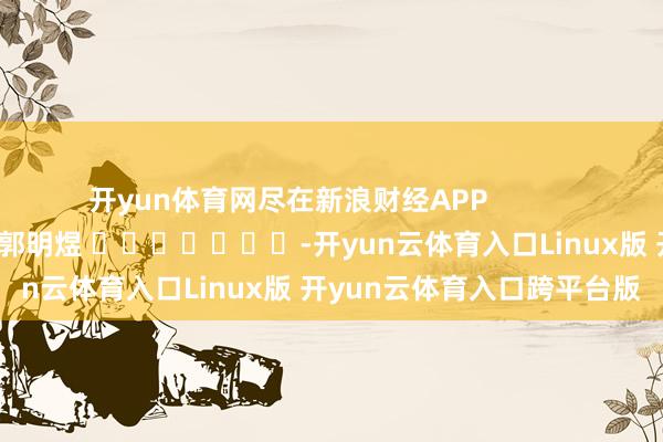开yun体育网尽在新浪财经APP            						包袱剪辑：郭明煜 							-开yun云体育入口Linux版 开yun云体育入口跨平台版