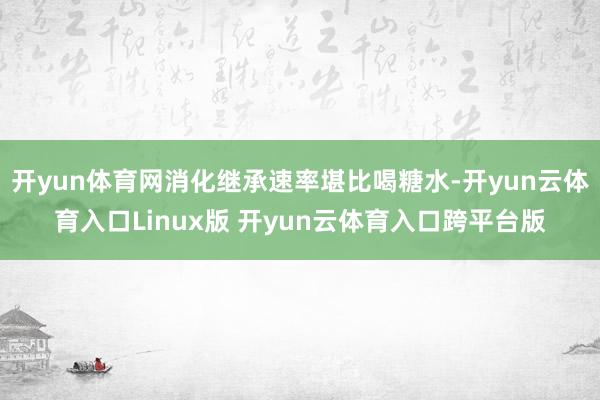 开yun体育网消化继承速率堪比喝糖水-开yun云体育入口Linux版 开yun云体育入口跨平台版