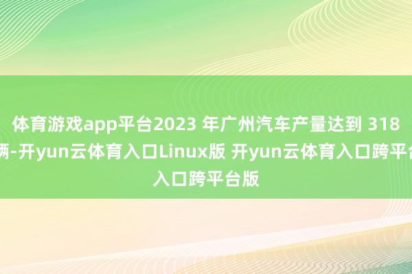 体育游戏app平台2023 年广州汽车产量达到 318 万辆-开yun云体育入口Linux版 开yun云体育入口跨平台版