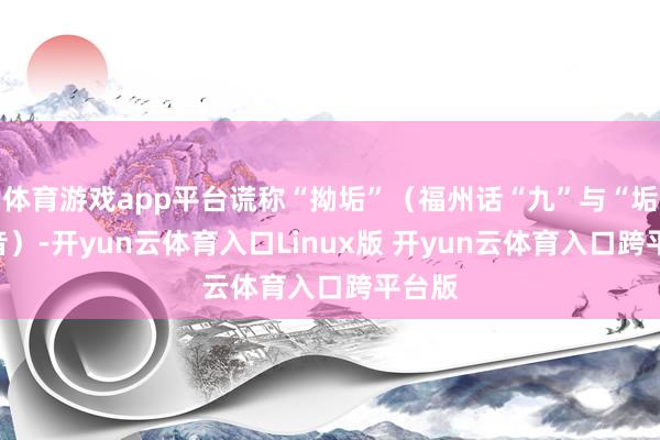 体育游戏app平台谎称“拗垢”(福州话“九”与“垢”谐音)-开yun云体育入口Linux版 开yun云体育入口跨平台版