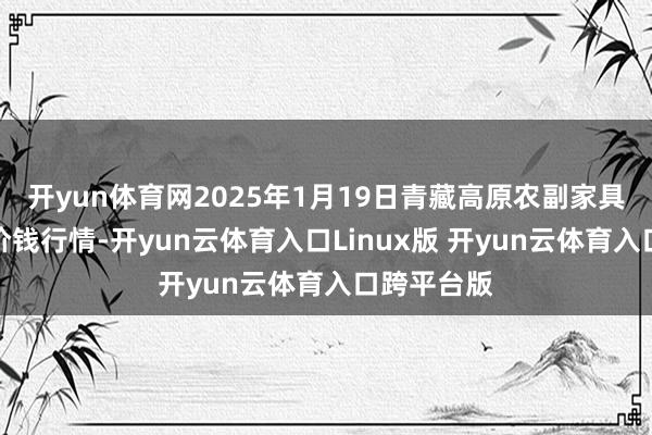 开yun体育网2025年1月19日青藏高原农副家具集散中心价钱行情-开yun云体育入口Linux版 开yun云体育入口跨平台版