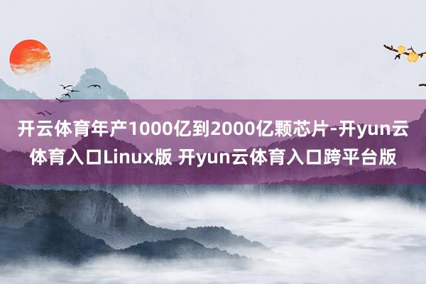 开云体育年产1000亿到2000亿颗芯片-开yun云体育入口Linux版 开yun云体育入口跨平台版