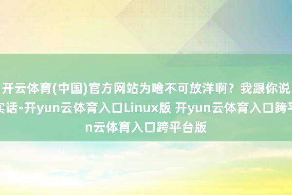 开云体育(中国)官方网站为啥不可放洋啊？我跟你说句着实话-开yun云体育入口Linux版 开yun云体育入口跨平台版