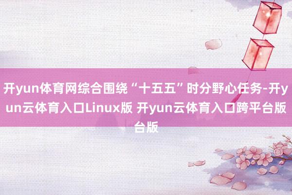 开yun体育网综合围绕“十五五”时分野心任务-开yun云体育入口Linux版 开yun云体育入口跨平台版