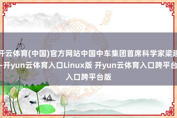 开云体育(中国)官方网站中国中车集团首席科学家梁建英-开yun云体育入口Linux版 开yun云体育入口跨平台版