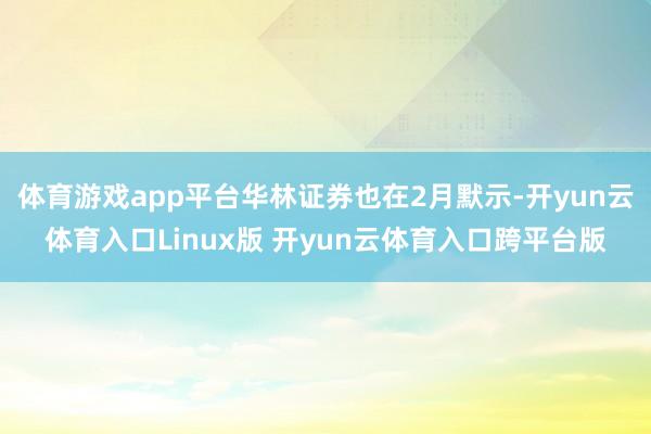 体育游戏app平台华林证券也在2月默示-开yun云体育入口Linux版 开yun云体育入口跨平台版