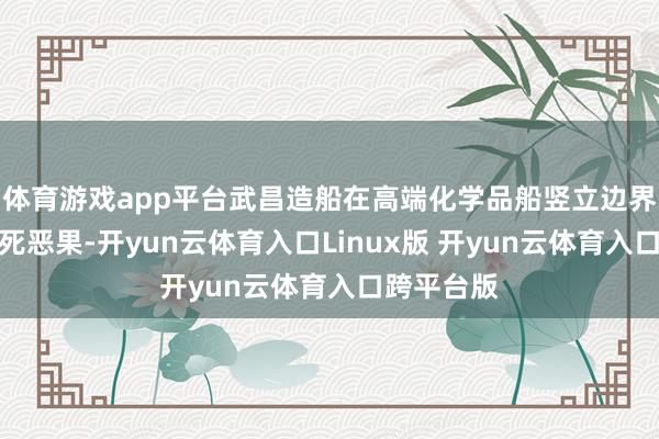 体育游戏app平台武昌造船在高端化学品船竖立边界的又一垂死恶果-开yun云体育入口Linux版 开yun云体育入口跨平台版
