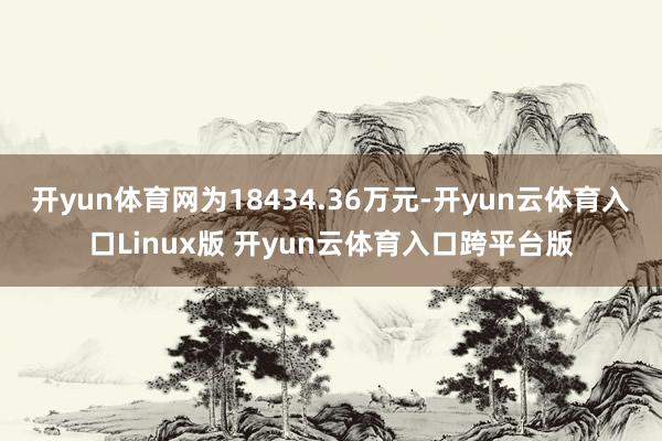 开yun体育网为18434.36万元-开yun云体育入口Linux版 开yun云体育入口跨平台版
