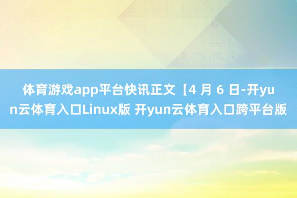 体育游戏app平台　　快讯正文　　【4 月 6 日-开yun云体育入口Linux版 开yun云体育入口跨平台版
