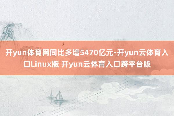 开yun体育网同比多增5470亿元-开yun云体育入口Linux版 开yun云体育入口跨平台版