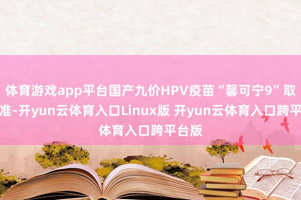 体育游戏app平台国产九价HPV疫苗“馨可宁9”取得批准-开yun云体育入口Linux版 开yun云体育入口跨平台版
