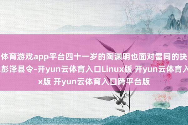 体育游戏app平台四十一岁的陶渊明也面对雷同的抉择——他辞掉彭泽县令-开yun云体育入口Linux版 开yun云体育入口跨平台版