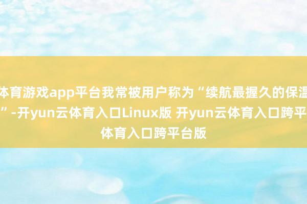 体育游戏app平台我常被用户称为“续航最握久的保温伙伴”-开yun云体育入口Linux版 开yun云体育入口跨平台版
