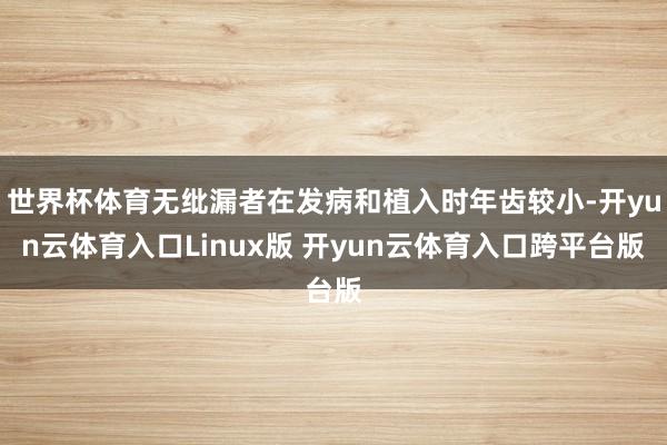 世界杯体育无纰漏者在发病和植入时年齿较小-开yun云体育入口Linux版 开yun云体育入口跨平台版