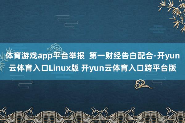 体育游戏app平台举报  第一财经告白配合-开yun云体育入口Linux版 开yun云体育入口跨平台版