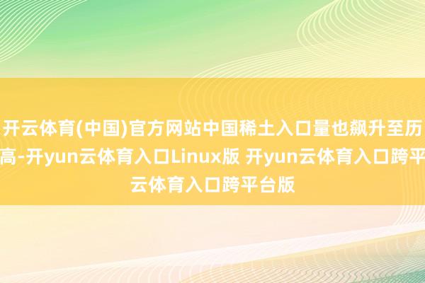 开云体育(中国)官方网站中国稀土入口量也飙升至历史新高-开yun云体育入口Linux版 开yun云体育入口跨平台版