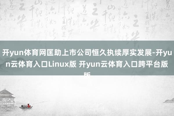 开yun体育网匡助上市公司恒久执续厚实发展-开yun云体育入口Linux版 开yun云体育入口跨平台版