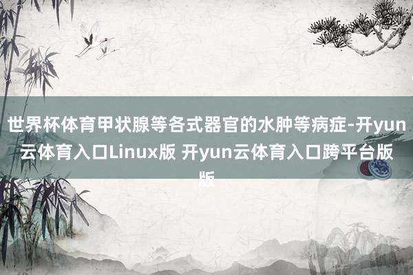世界杯体育甲状腺等各式器官的水肿等病症-开yun云体育入口Linux版 开yun云体育入口跨平台版