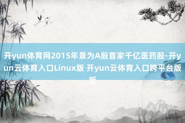 开yun体育网2015年景为A股首家千亿医药股-开yun云体育入口Linux版 开yun云体育入口跨平台版