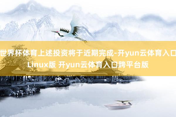世界杯体育上述投资将于近期完成-开yun云体育入口Linux版 开yun云体育入口跨平台版