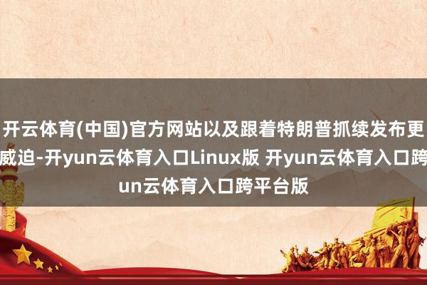 开云体育(中国)官方网站以及跟着特朗普抓续发布更多关税威迫-开yun云体育入口Linux版 开yun云体育入口跨平台版