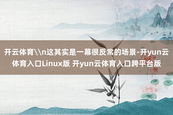 开云体育\n这其实是一幕很反常的场景-开yun云体育入口Linux版 开yun云体育入口跨平台版