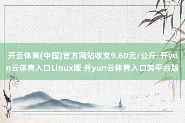 开云体育(中国)官方网站收支9.60元/公斤-开yun云体育入口Linux版 开yun云体育入口跨平台版