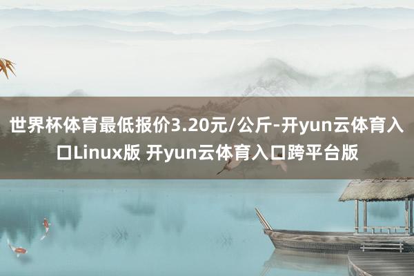 世界杯体育最低报价3.20元/公斤-开yun云体育入口Linux版 开yun云体育入口跨平台版