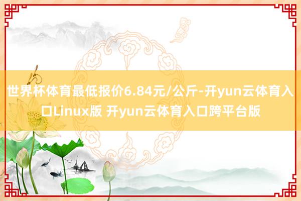 世界杯体育最低报价6.84元/公斤-开yun云体育入口Linux版 开yun云体育入口跨平台版