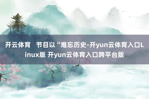 开云体育   节目以“难忘历史-开yun云体育入口Linux版 开yun云体育入口跨平台版