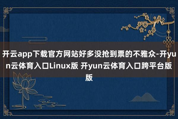 开云app下载官方网站好多没抢到票的不雅众-开yun云体育入口Linux版 开yun云体育入口跨平台版
