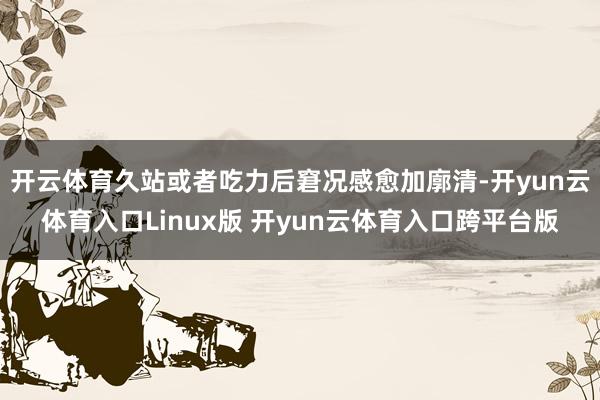 开云体育久站或者吃力后窘况感愈加廓清-开yun云体育入口Linux版 开yun云体育入口跨平台版